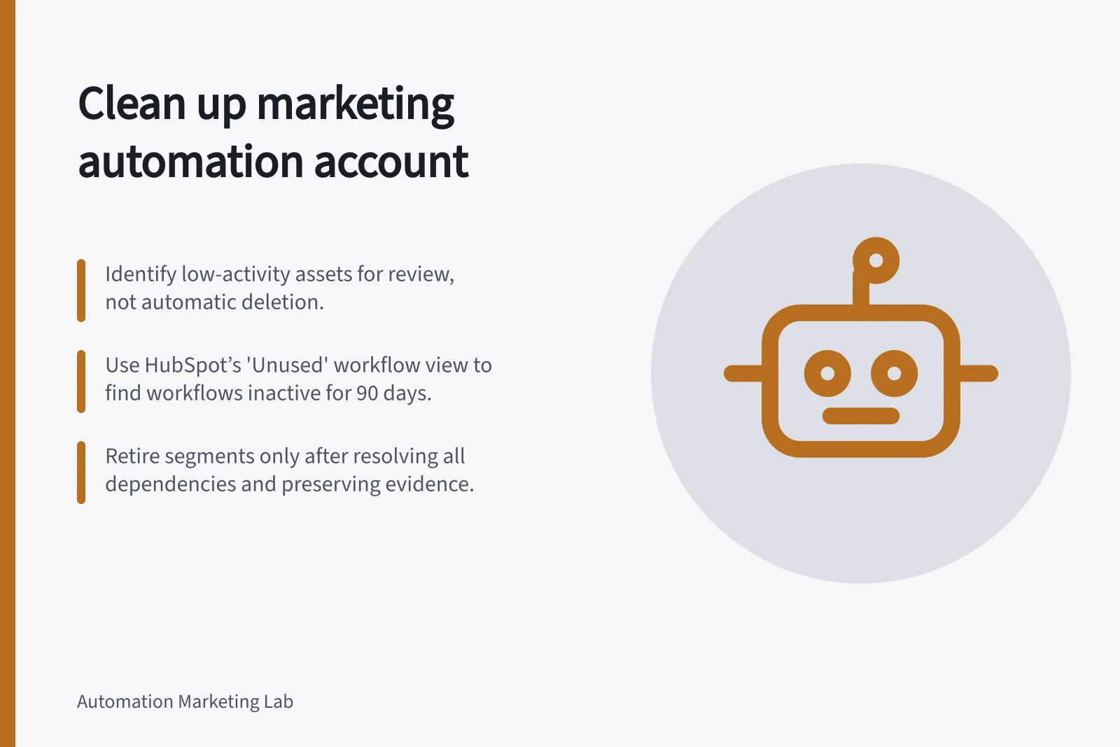 Clean up marketing automation account: Identify low-activity assets for review, not automatic deletion.; Use HubSpot’s 'Unused' workflow view to find workflows inactive for 90 days.; Retire segments only after resolving all dependencies and preserving evidence.