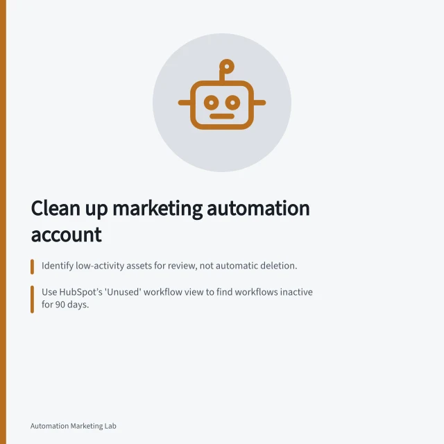 Clean up marketing automation account: Identify low-activity assets for review, not automatic deletion.; Use HubSpot’s 'Unused' workflow view to find workflows inactive for 90 days.; Retire segments only after resolving all dependencies and preserving evidence. Cleaning up a marketing automation account