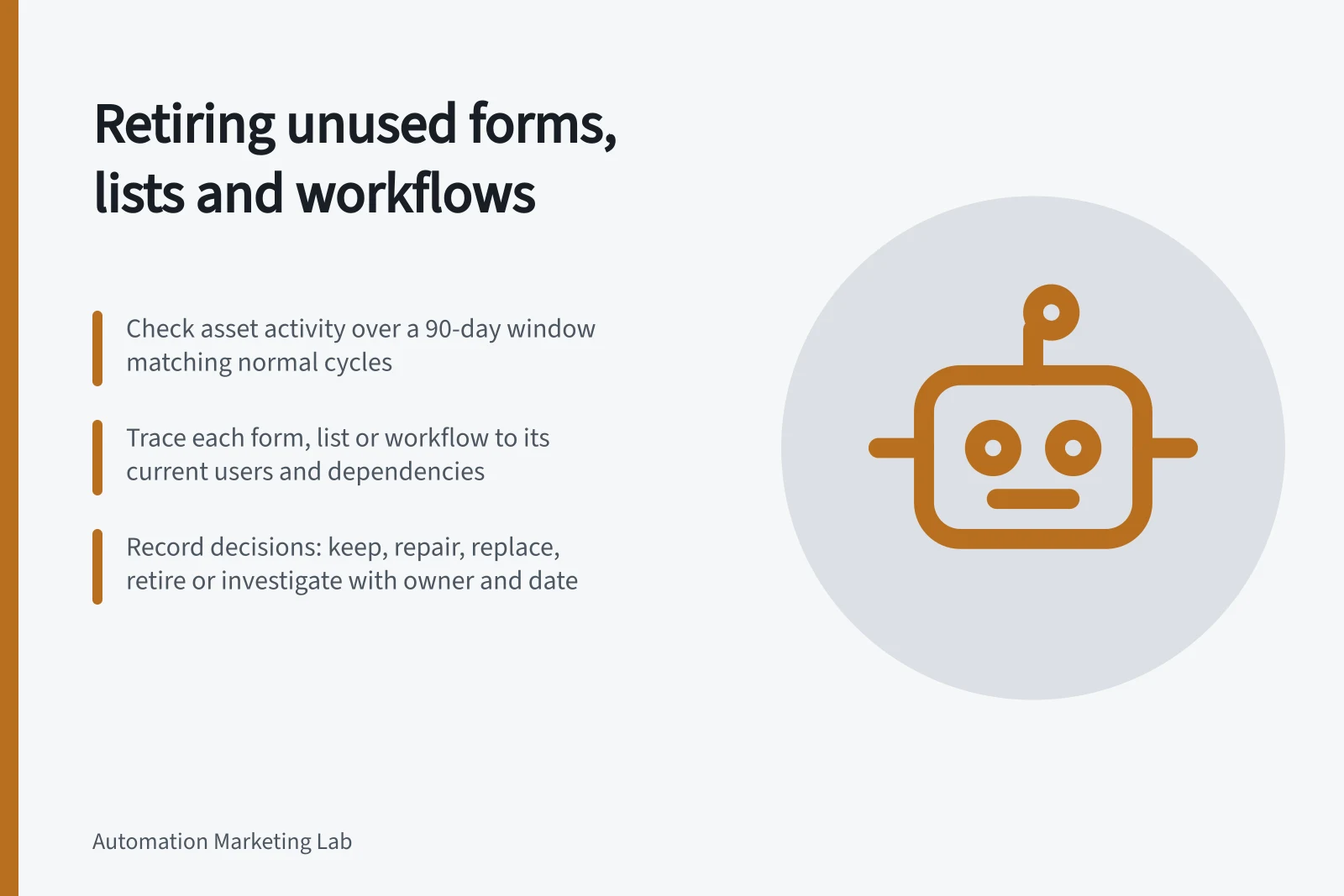 Retiring unused forms, lists and workflows: Check asset activity over a 90-day window matching normal cycles; Trace each form, list or workflow to its current users and dependencies; Record decisions: keep, repair, replace, retire or investigate with owner and date