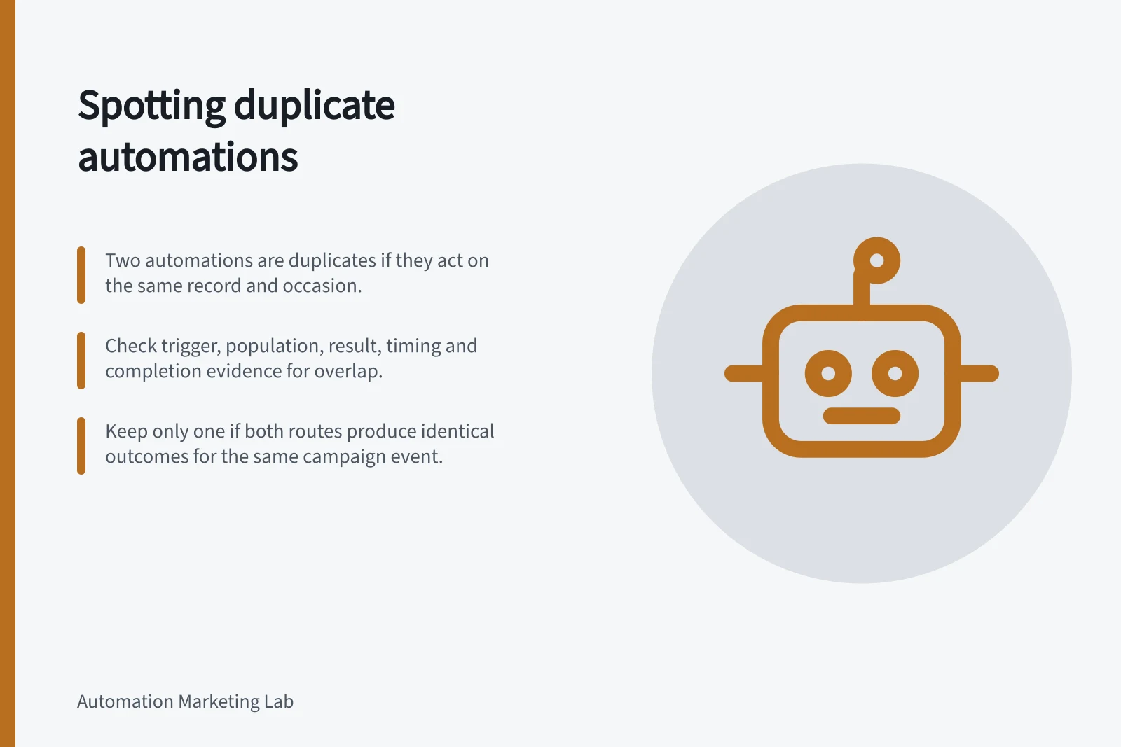 Spotting duplicate automations: Two automations are duplicates if they act on the same record and occasion.; Check trigger, population, result, timing and completion evidence for overlap.; Keep only one if both routes produce identical outcomes for the same campaign event.