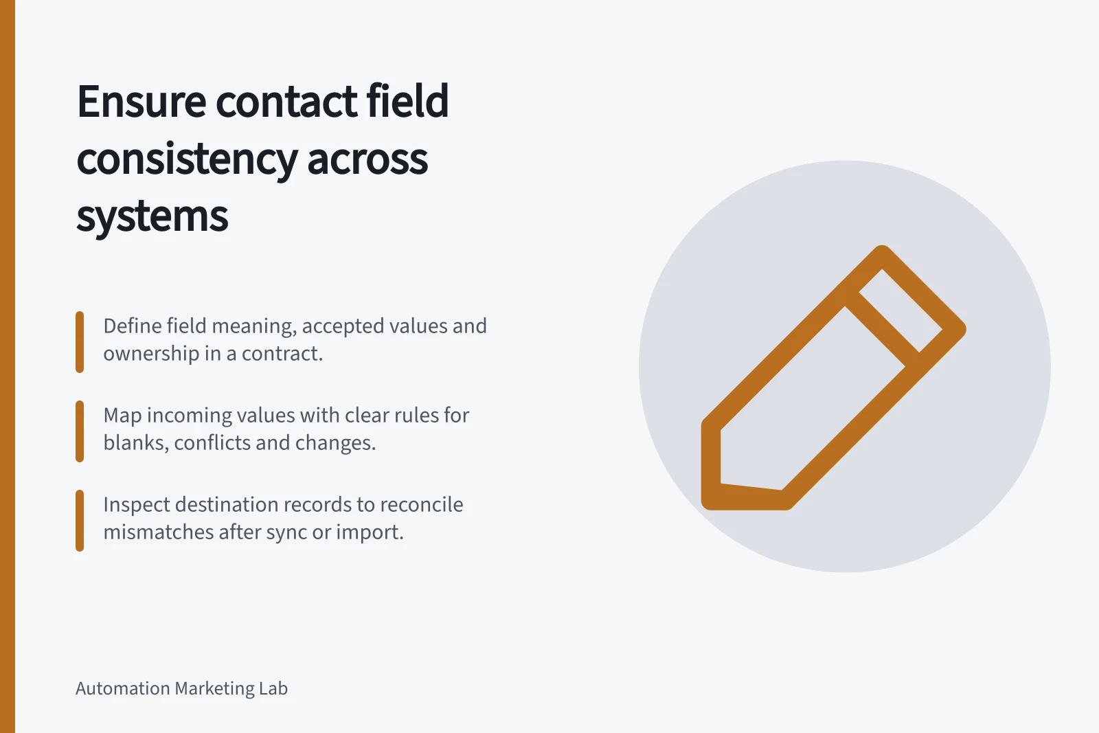 Ensure contact field consistency across systems: Define field meaning, accepted values and ownership in a contract.; Map incoming values with clear rules for blanks, conflicts and changes.; Inspect destination records to reconcile mismatches after sync or import.