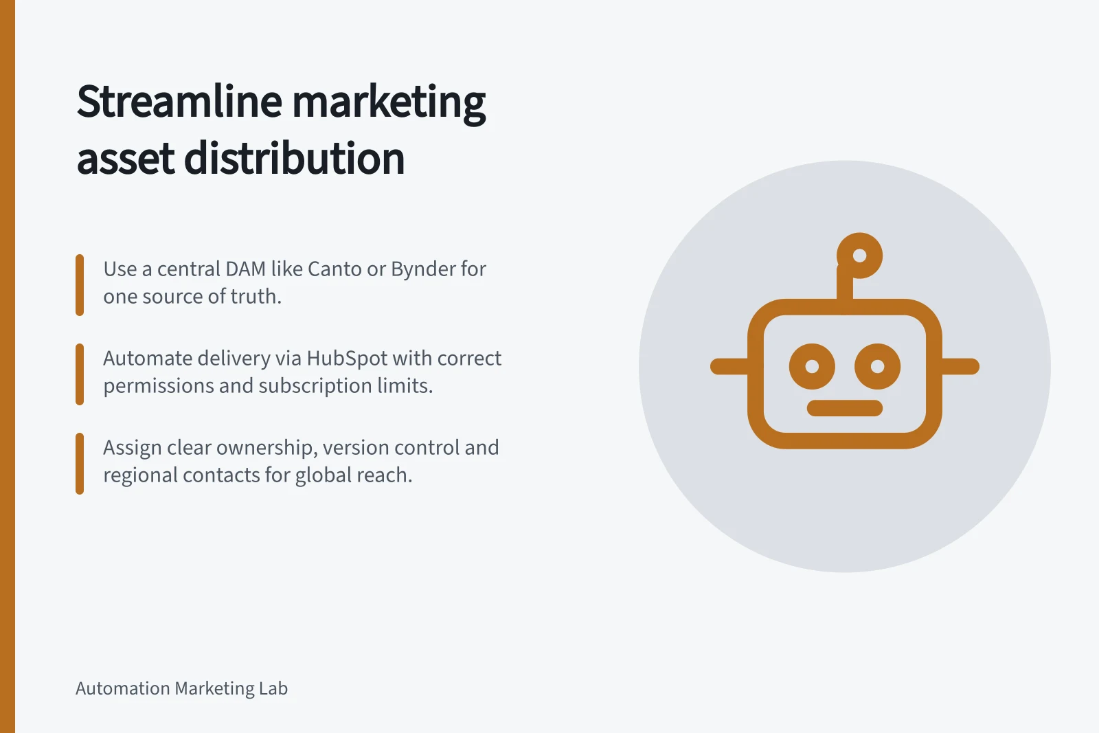 Streamline marketing asset distribution: Use a central DAM like Canto or Bynder for one source of truth.; Automate delivery via HubSpot with correct permissions and subscription limits.; Assign clear ownership, version control and regional contacts for global reach.