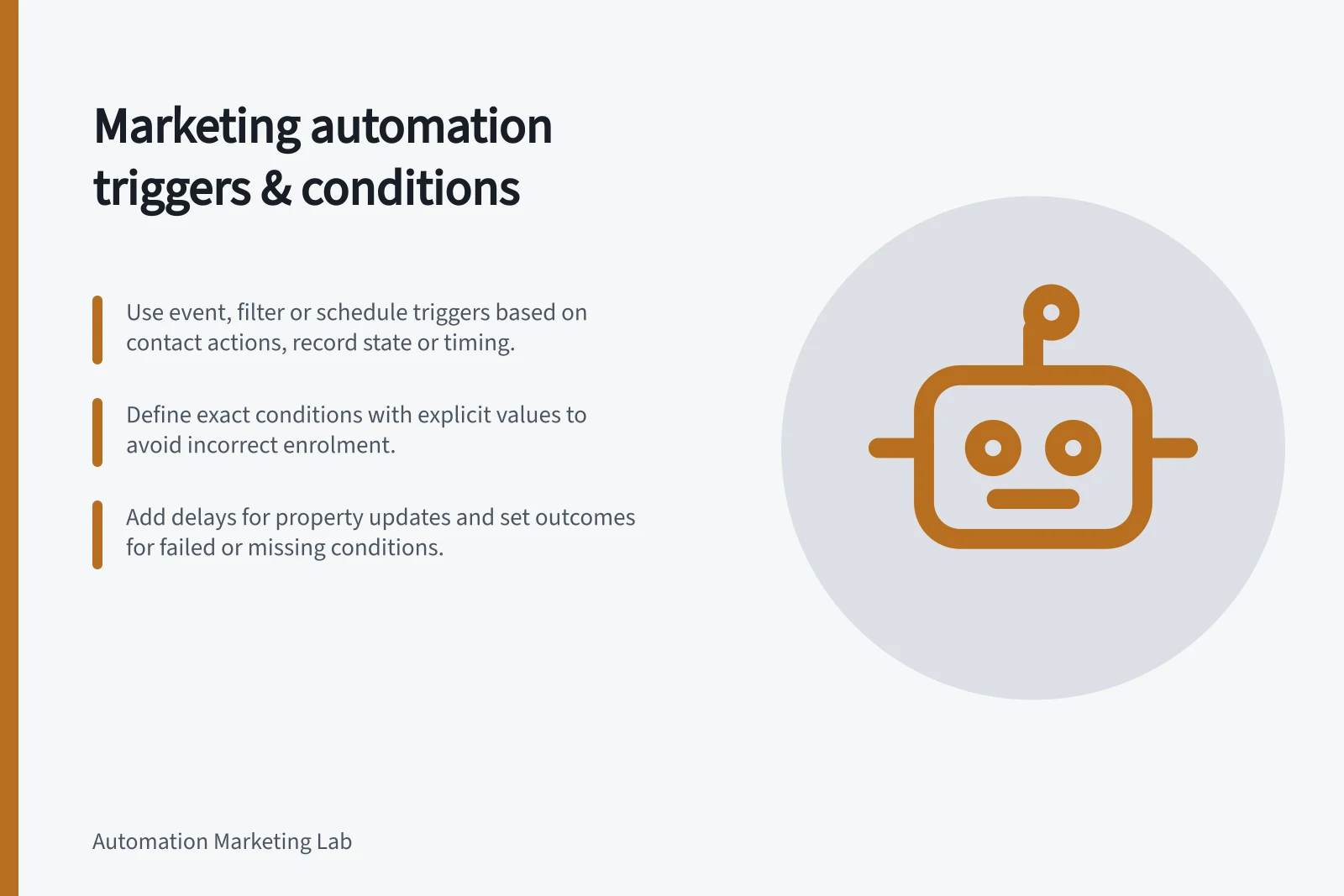 Marketing automation triggers & conditions: Use event, filter or schedule triggers based on contact actions, record state or timing.; Define exact conditions with explicit values to avoid incorrect enrolment.; Add delays for property updates and set outcomes for failed or missing conditions.