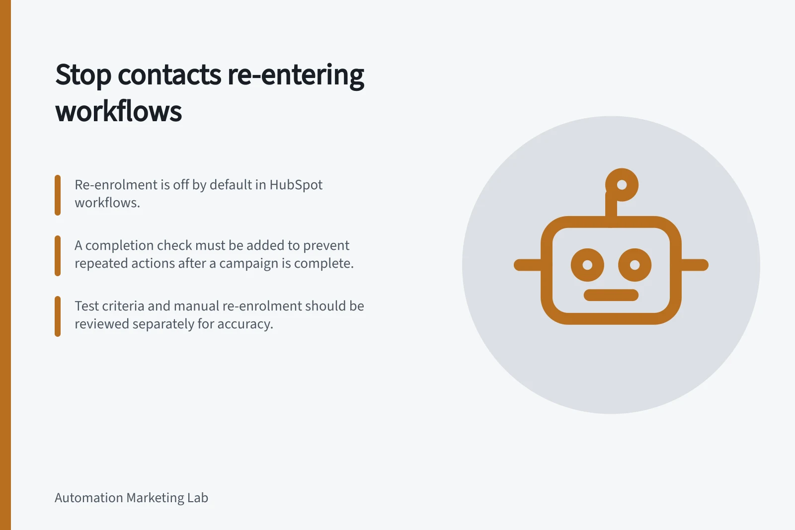 Stop contacts re-entering workflows: Re-enrolment is off by default in HubSpot workflows.; A completion check must be added to prevent repeated actions after a campaign is complete.; Test criteria and manual re-enrolment should be reviewed separately for accuracy.