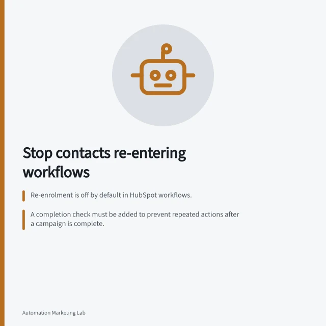 Stop contacts re-entering workflows: Re-enrolment is off by default in HubSpot workflows.; A completion check must be added to prevent repeated actions after a campaign is complete.; Test criteria and manual re-enrolment should be reviewed separately for accuracy. Preventing a contact from entering the same automation twice