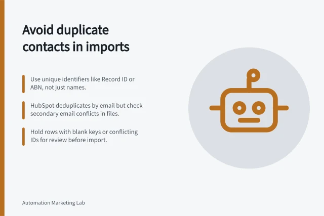 Avoid duplicate contacts in imports: Use unique identifiers like Record ID or ABN, not just names.; HubSpot deduplicates by email but check secondary email conflicts in files.; Hold rows with blank keys or conflicting IDs for review before import. Preventing duplicate contacts during automated imports