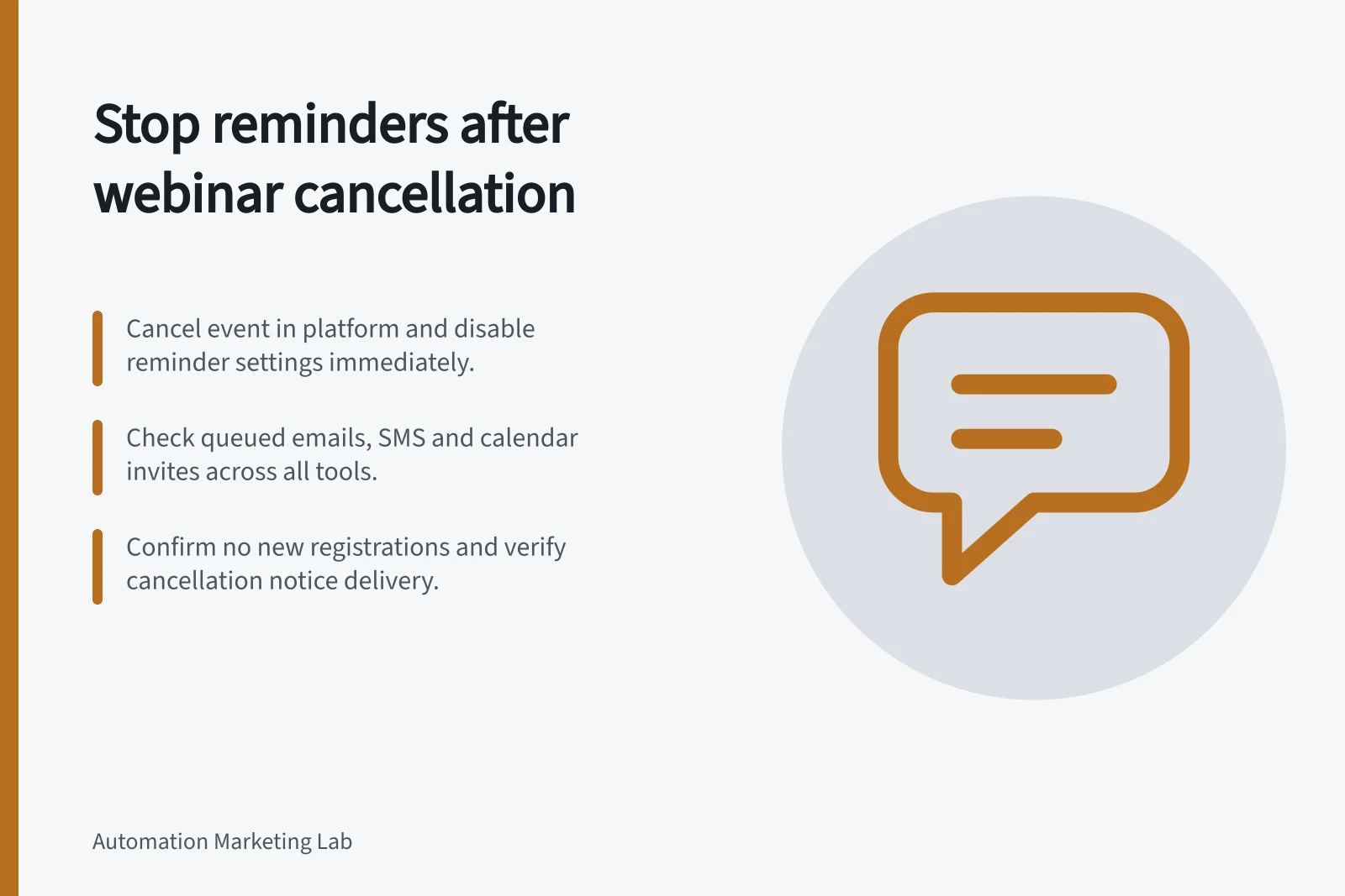 Stop reminders after webinar cancellation: Cancel event in platform and disable reminder settings immediately.; Check queued emails, SMS and calendar invites across all tools.; Confirm no new registrations and verify cancellation notice delivery.