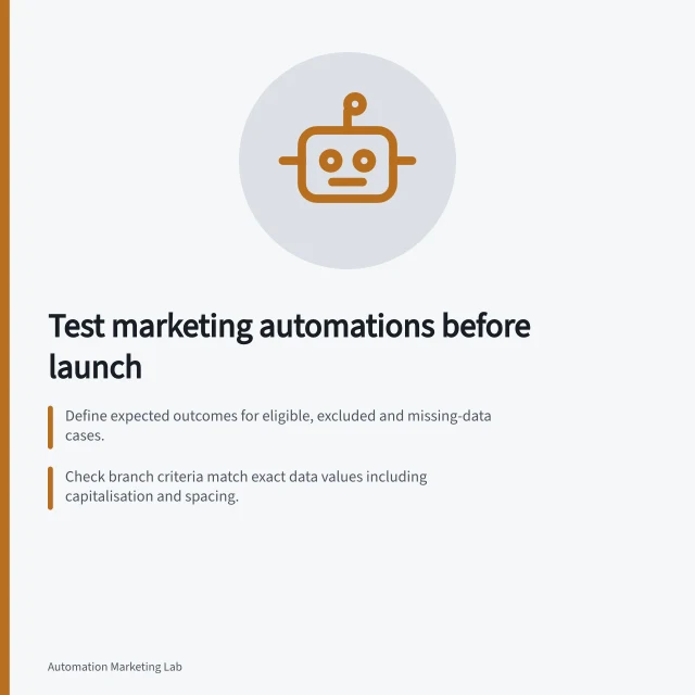 Test marketing automations before launch: Define expected outcomes for eligible, excluded and missing-data cases.; Check branch criteria match exact data values including capitalisation and spacing.; Verify connected-record changes and message delivery after delays. Testing marketing automations before launch